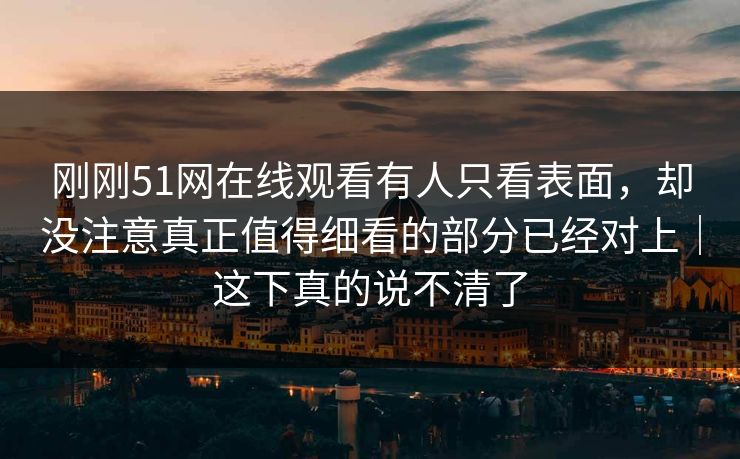 刚刚51网在线观看有人只看表面,却没注意真正值得细看的部分已经对上|这下真的说不清了