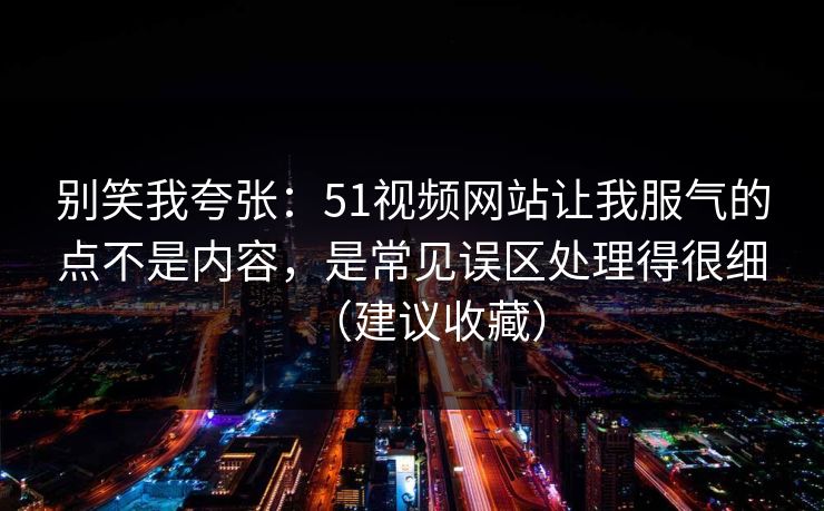 别笑我夸张：51视频网站让我服气的点不是内容，是常见误区处理得很细（建议收藏）
