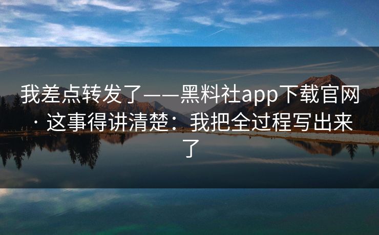 我差点转发了——黑料社app下载官网 · 这事得讲清楚:我把全过程写出来了