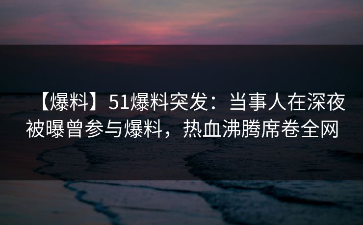 【爆料】51爆料突发:当事人在深夜被曝曾参与爆料,热血沸腾席卷全网 【爆料】51爆料突发:当事人在深夜被曝曾参与爆料,热血沸腾席卷全网