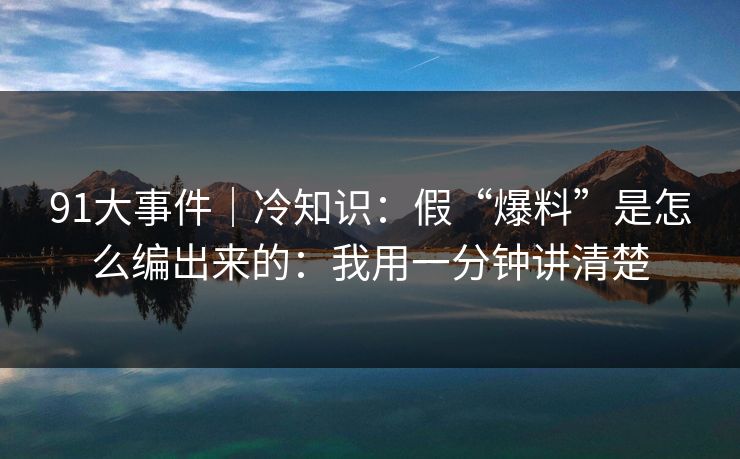 91大事件｜冷知识：假“爆料”是怎么编出来的：我用一分钟讲清楚