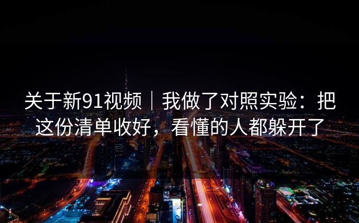 关于新91视频｜我做了对照实验：把这份清单收好，看懂的人都躲开了