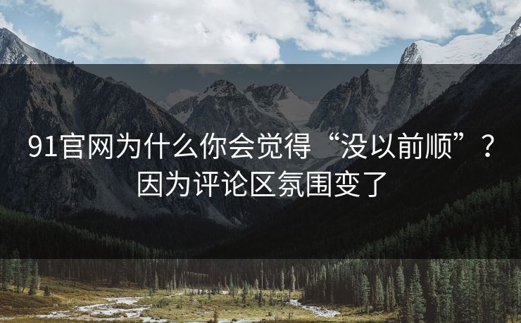 91官网为什么你会觉得“没以前顺”？因为评论区氛围变了