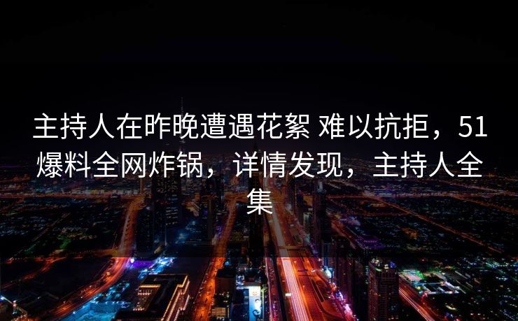 主持人在昨晚遭遇花絮 难以抗拒，51爆料全网炸锅，详情发现，主持人全集