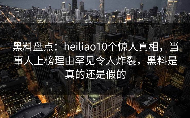 黑料盘点：heiliao10个惊人真相，当事人上榜理由罕见令人炸裂，黑料是真的还是假的