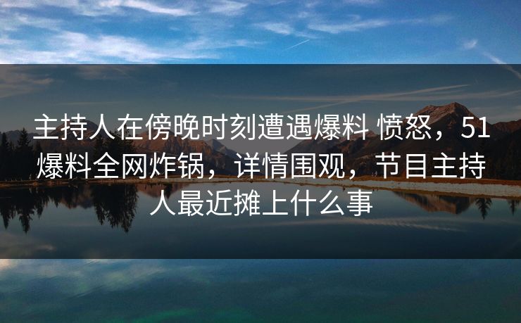 主持人在傍晚时刻遭遇爆料 愤怒，51爆料全网炸锅，详情围观，节目主持人最近摊上什么事