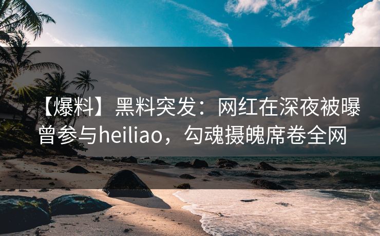 【爆料】黑料突发：网红在深夜被曝曾参与heiliao，勾魂摄魄席卷全网