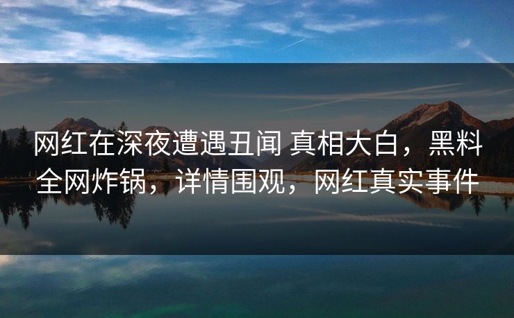 网红在深夜遭遇丑闻 真相大白，黑料全网炸锅，详情围观，网红真实事件