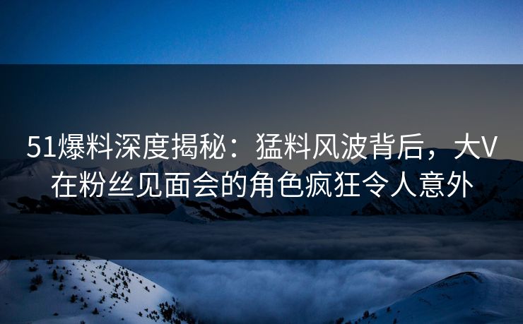 51爆料深度揭秘:猛料风波背后,大V在粉丝见面会的角色疯狂令人意外