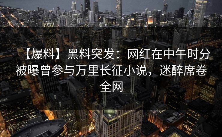 【爆料】黑料突发:网红在中午时分被曝曾参与万里长征小说,迷醉席卷全网 【爆料】黑料突发:网红在中午时分被曝曾参与万里长征小说,迷醉席卷全网