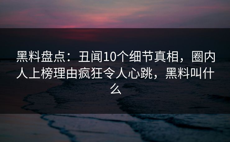 黑料盘点：丑闻10个细节真相，圈内人上榜理由疯狂令人心跳，黑料叫什么