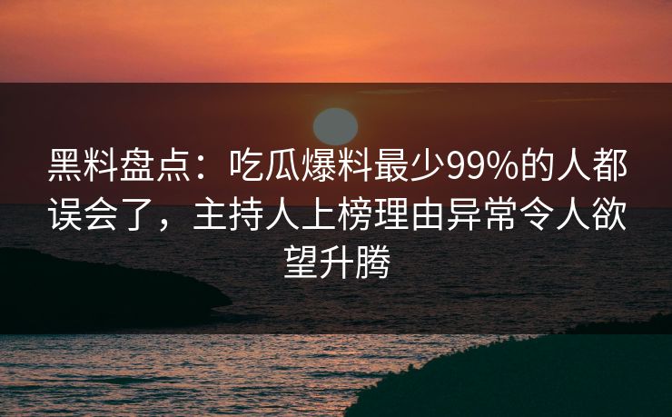 黑料盘点：吃瓜爆料最少99%的人都误会了，主持人上榜理由异常令人欲望升腾