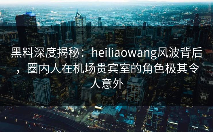 黑料深度揭秘：heiliaowang风波背后，圈内人在机场贵宾室的角色极其令人意外