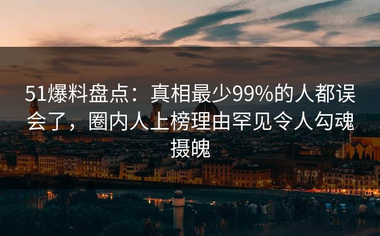 51爆料盘点：真相最少99%的人都误会了，圈内人上榜理由罕见令人勾魂摄魄