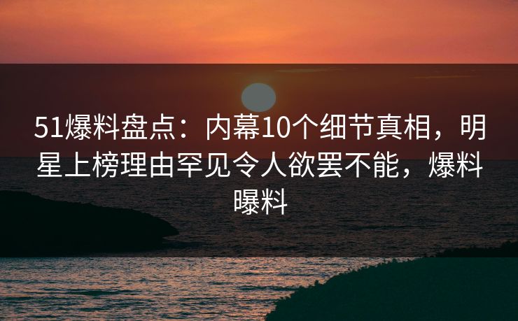 51爆料盘点:内幕10个细节真相,明星上榜理由罕见令人欲罢不能,爆料曝料 51爆料盘点:内幕10个细节真相,明星上榜理由罕见令人欲罢不能,爆料曝料
