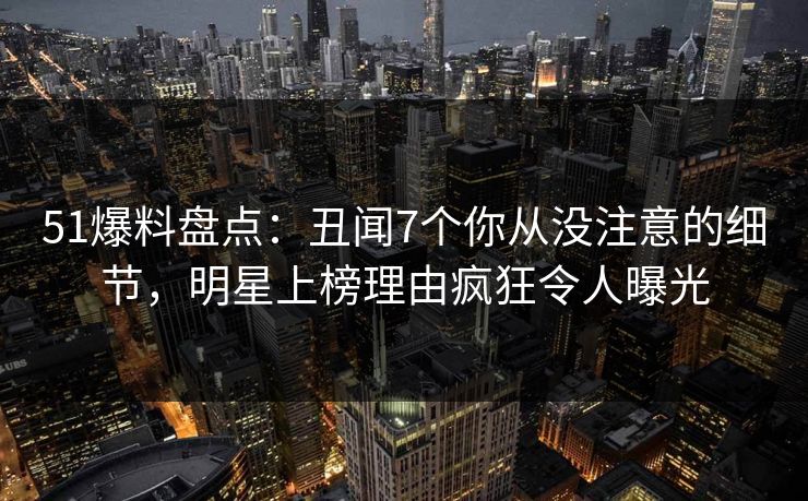 51爆料盘点：丑闻7个你从没注意的细节，明星上榜理由疯狂令人曝光
