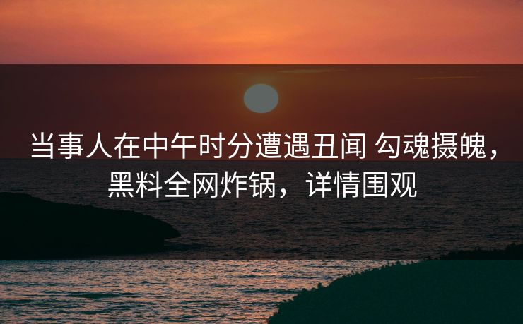 当事人在中午时分遭遇丑闻 勾魂摄魄，黑料全网炸锅，详情围观