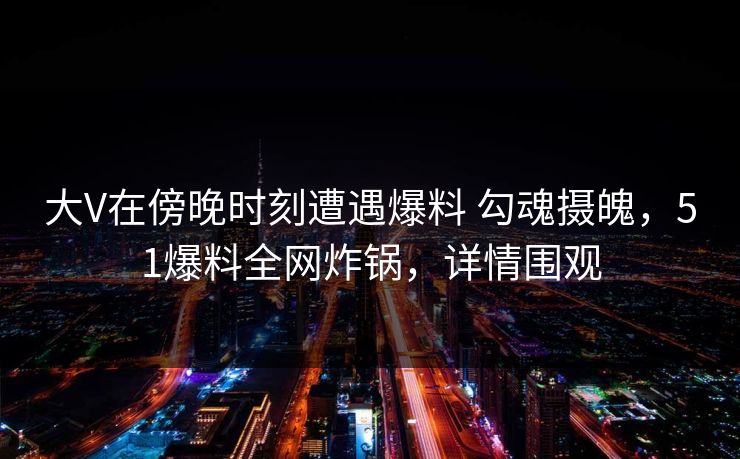 大V在傍晚时刻遭遇爆料 勾魂摄魄，51爆料全网炸锅，详情围观