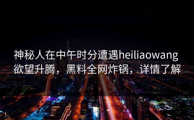 神秘人在中午时分遭遇heiliaowang 欲望升腾，黑料全网炸锅，详情了解