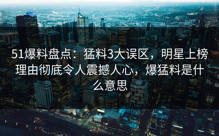 51爆料盘点：猛料3大误区，明星上榜理由彻底令人震撼人心，爆猛料是什么意思