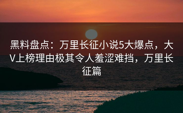黑料盘点：万里长征小说5大爆点，大V上榜理由极其令人羞涩难挡，万里长征篇