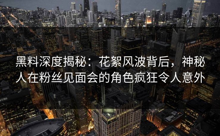 黑料深度揭秘：花絮风波背后，神秘人在粉丝见面会的角色疯狂令人意外