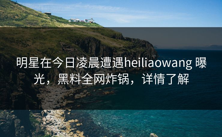 明星在今日凌晨遭遇heiliaowang 曝光，黑料全网炸锅，详情了解