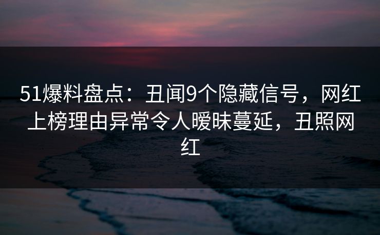 51爆料盘点：丑闻9个隐藏信号，网红上榜理由异常令人暧昧蔓延，丑照网红