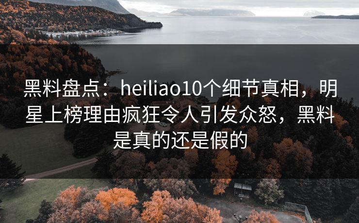 黑料盘点：heiliao10个细节真相，明星上榜理由疯狂令人引发众怒，黑料是真的还是假的