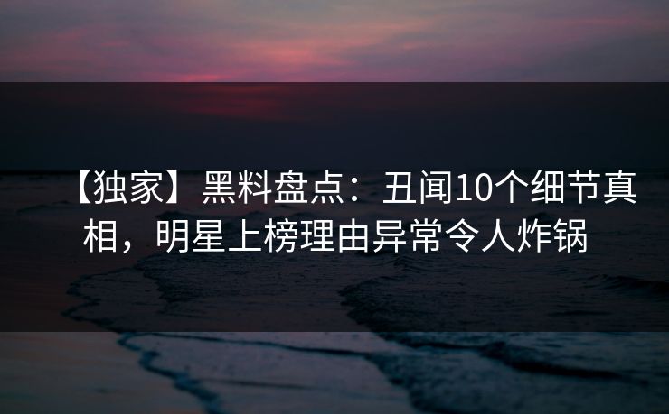 【独家】黑料盘点:丑闻10个细节真相,明星上榜理由异常令人炸锅 【独家】黑料盘点:丑闻10个细节真相,明星上榜理由异常令人炸锅