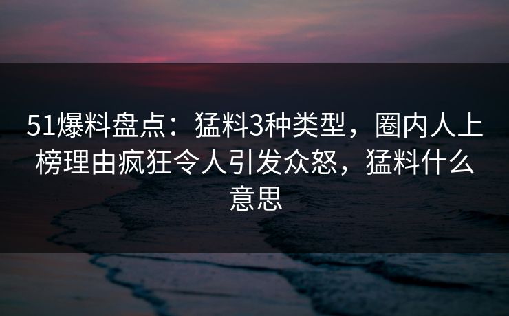 51爆料盘点：猛料3种类型，圈内人上榜理由疯狂令人引发众怒，猛料什么意思