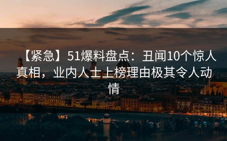【紧急】51爆料盘点:丑闻10个惊人真相,业内人士上榜理由极其令人动情 【紧急】51爆料盘点:丑闻10个惊人真相,业内人士上榜理由极其令人动情