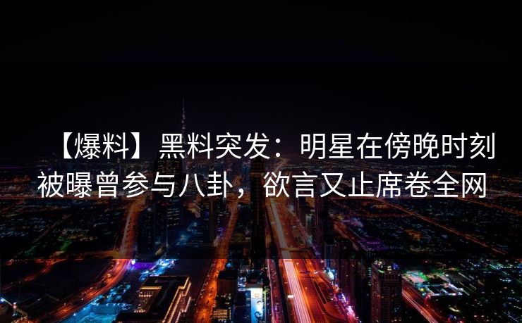 【爆料】黑料突发：明星在傍晚时刻被曝曾参与八卦，欲言又止席卷全网