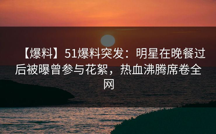【爆料】51爆料突发：明星在晚餐过后被曝曾参与花絮，热血沸腾席卷全网