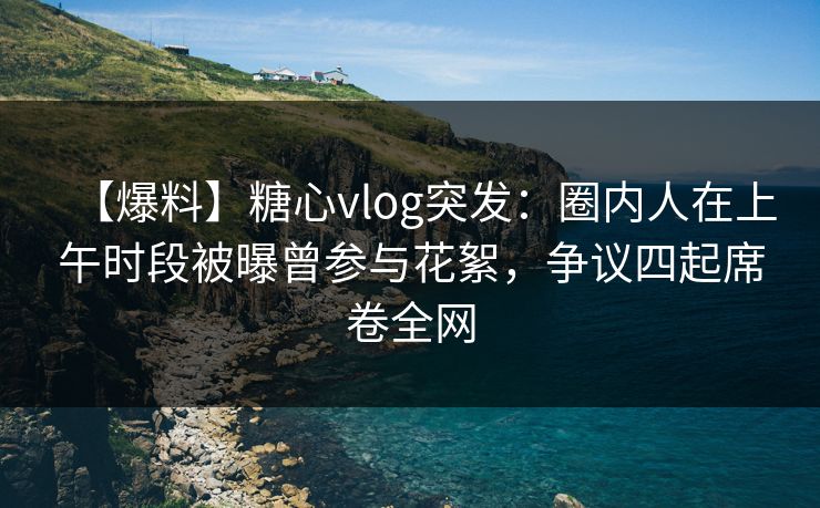 【爆料】糖心vlog突发：圈内人在上午时段被曝曾参与花絮，争议四起席卷全网