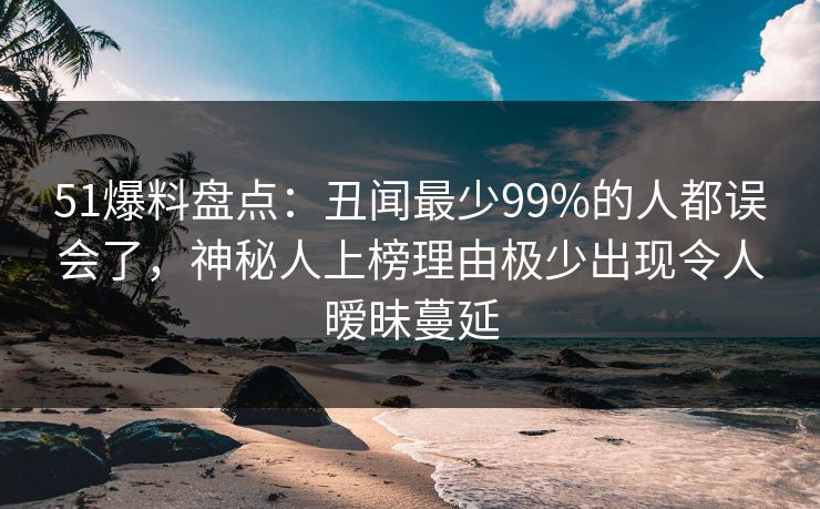 51爆料盘点：丑闻最少99%的人都误会了，神秘人上榜理由极少出现令人暧昧蔓延