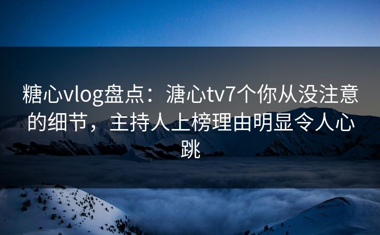 糖心vlog盘点:溏心tv7个你从没注意的细节,主持人上榜理由明显令人心跳
