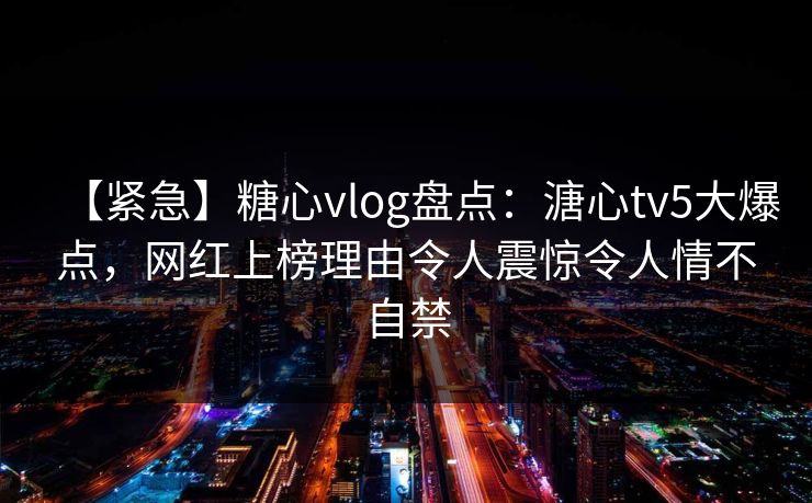 【紧急】糖心vlog盘点：溏心tv5大爆点，网红上榜理由令人震惊令人情不自禁