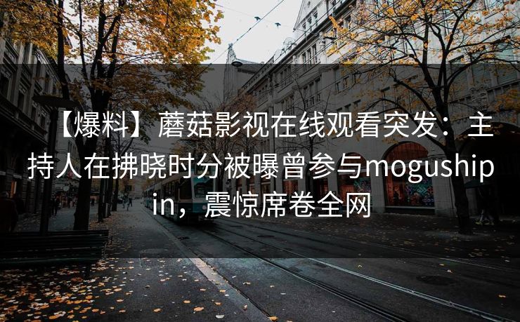 【爆料】蘑菇影视在线观看突发:主持人在拂晓时分被曝曾参与mogushipin,震惊席卷全网