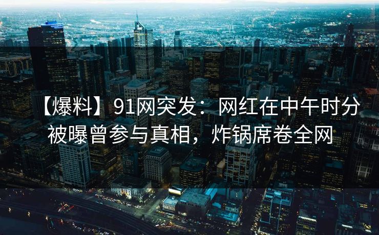 【爆料】91网突发:网红在中午时分被曝曾参与真相,炸锅席卷全网