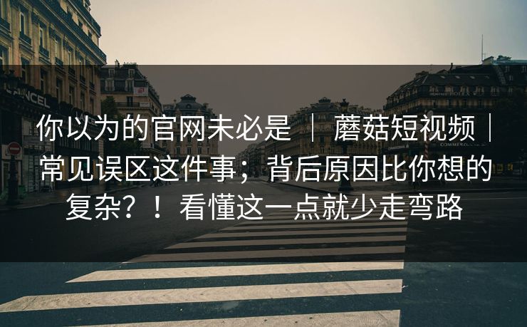 你以为的官网未必是 | 蘑菇短视频|常见误区这件事;背后原因比你想的复杂?!看懂这一点就少走弯路