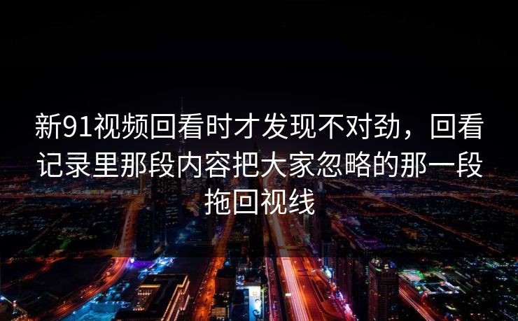新91视频回看时才发现不对劲，回看记录里那段内容把大家忽略的那一段拖回视线