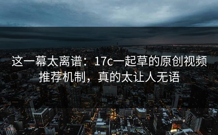 这一幕太离谱:17c一起草的原创视频推荐机制,真的太让人无语 这一幕太离谱:17c一起草的原创视频推荐机制,真的太让人无语