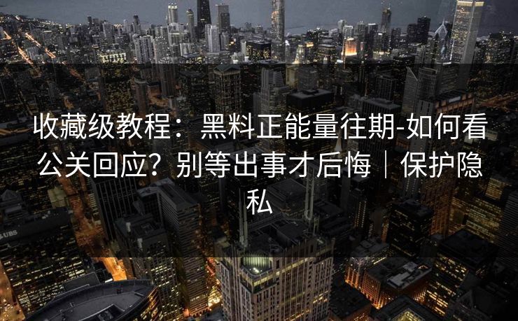 收藏级教程：黑料正能量往期-如何看公关回应？别等出事才后悔｜保护隐私