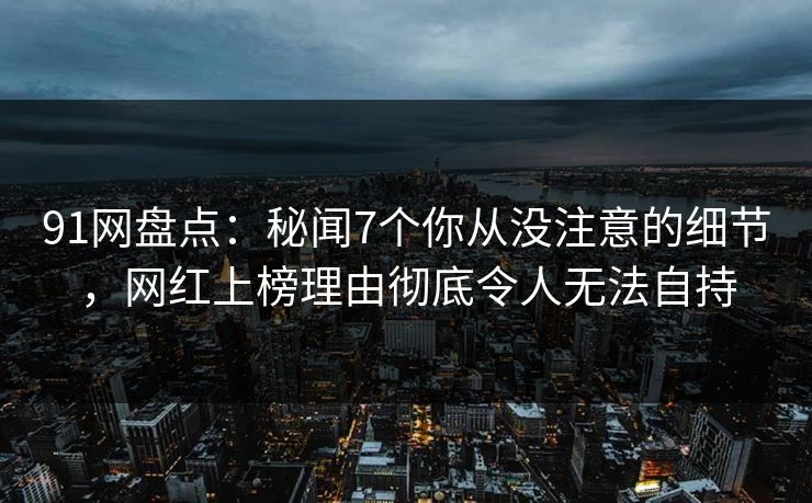 91网盘点:秘闻7个你从没注意的细节,网红上榜理由彻底令人无法自持
