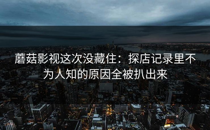 蘑菇影视这次没藏住：探店记录里不为人知的原因全被扒出来