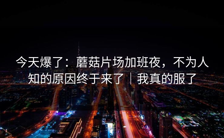 今天爆了:蘑菇片场加班夜,不为人知的原因终于来了|我真的服了