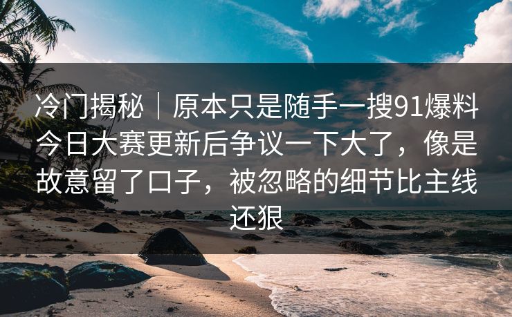 冷门揭秘|原本只是随手一搜91爆料今日大赛更新后争议一下大了,像是故意留了口子,被忽略的细节比主线还狠