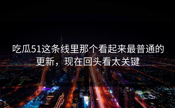 吃瓜51这条线里那个看起来最普通的更新,现在回头看太关键