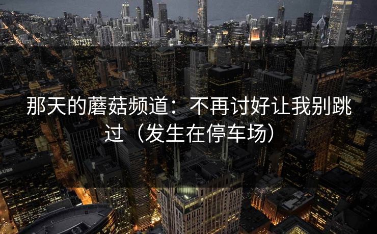 那天的蘑菇频道:不再讨好让我别跳过(发生在停车场) 那天的蘑菇频道:不再讨好让我别跳过(发生在停车场)